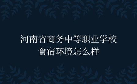 河南省商務中等職業學校食宿環境怎么樣