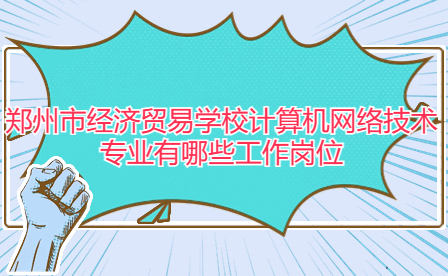 鄭州市經濟貿易學校計算機網絡技術專業有哪些工作崗位