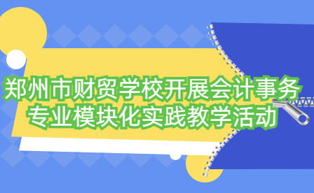 鄭州市財貿學校開展會計事務專業模塊化實踐教學活動