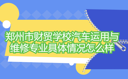 鄭州市財貿學校汽車運用與維修專業具體情況怎么樣